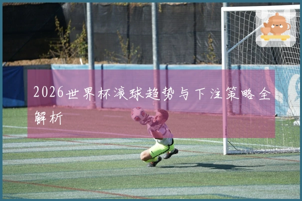 2026世界杯滚球趋势与下注策略全解析
